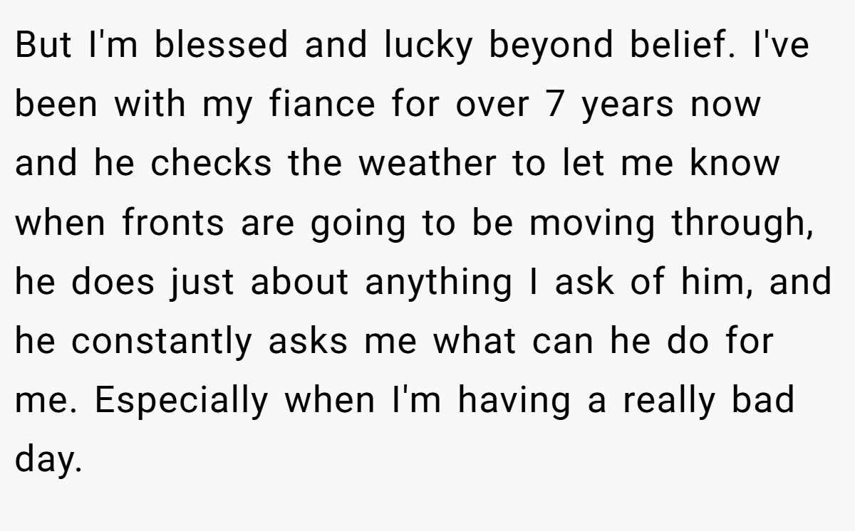 But I'm blessed and lucky beyond belief. I've been with my fiance for over 7 years now and he checks the weather to let me know when fronts are going to be moving through, he does just about anything I ask of him, and he constantly asks me what can he do for me. Especially when I'm having a really bad day.