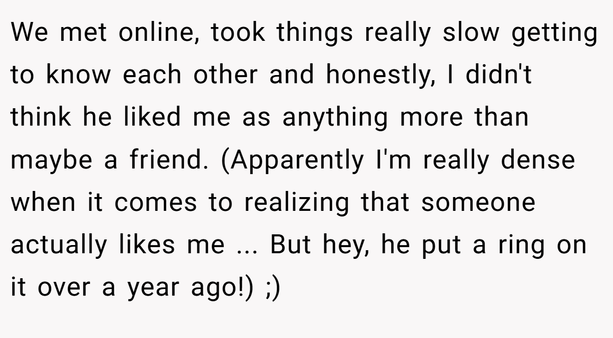 We met online, took things really slow getting to know each other and honestly, I didn't think he liked me as anything more than maybe a friend. (Apparently I'm really dense when it comes to realizing that someone actually likes me ... But hey, he put a ring on it over a year ago!) ;)