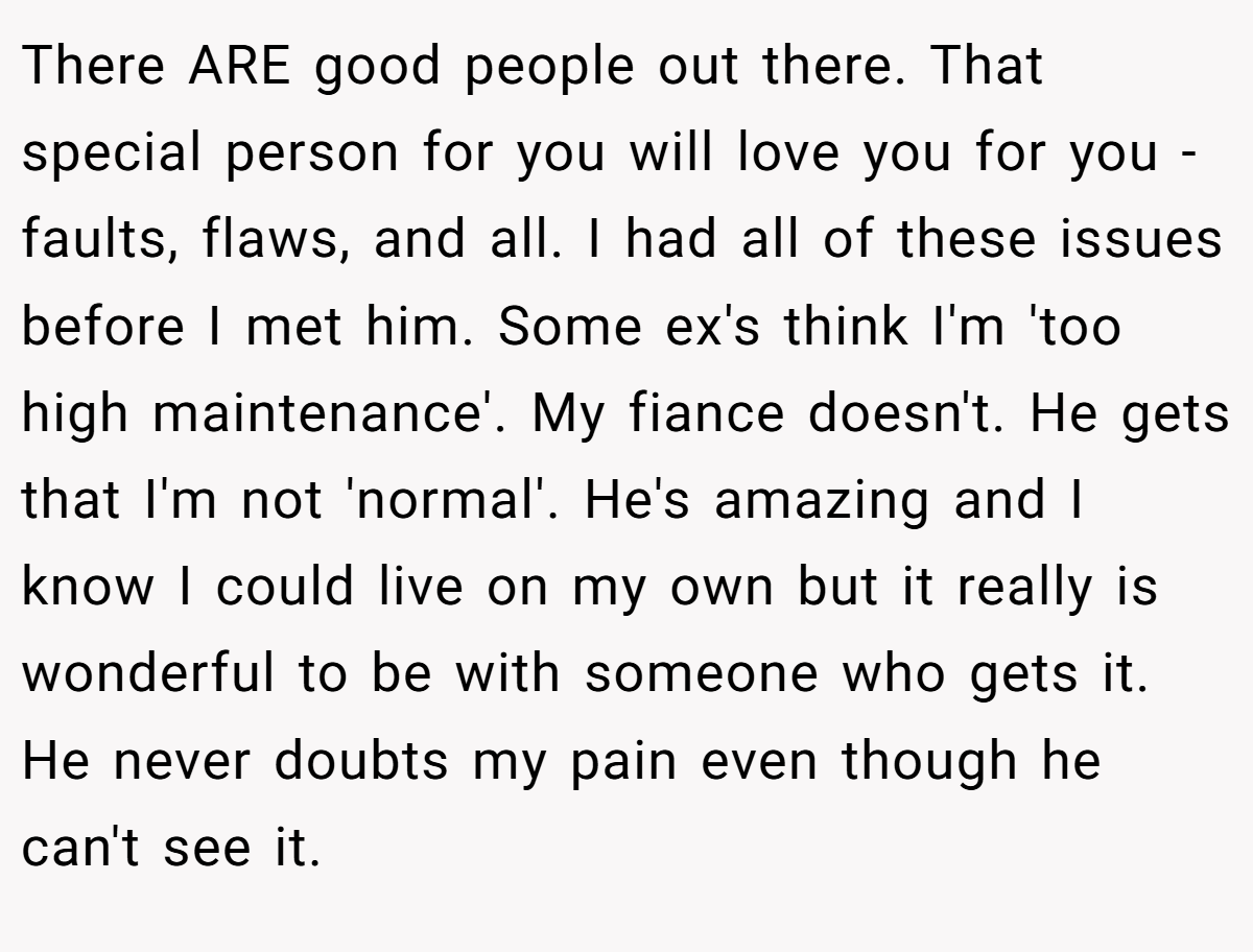 There ARE good people out there. That special person for you will love you for you - faults, flaws, and all. I had all of these issues before I met him. Some ex's think I'm 'too high maintenance'. My fiance doesn't. He gets that I'm not 'normal'. He's amazing and I know I could live on my own but it really is wonderful to be with someone who gets it. He never doubts my pain even though he can't see it.