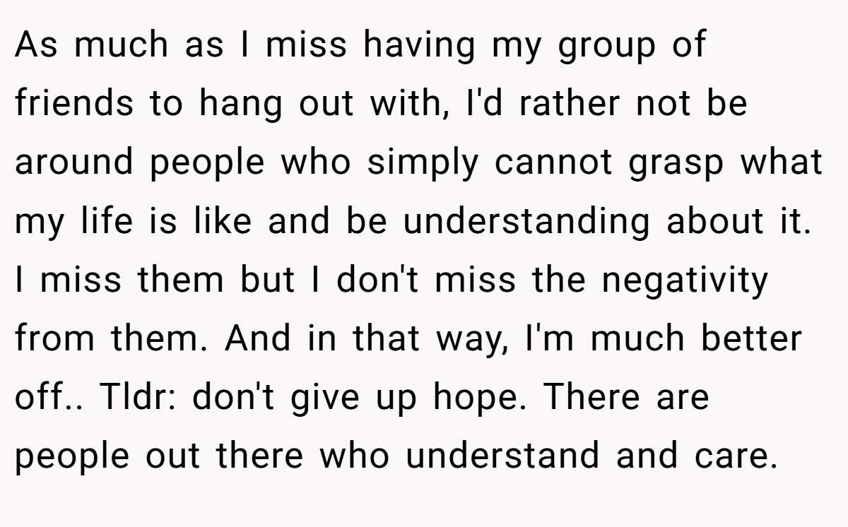 As much as I miss having my group of friends to hang out with, I'd rather not be around people who simply cannot grasp what my life is like and be understanding about it. I miss them but I don't miss the negativity from them. And in that way, I'm much better off.. Tldr: don't give up hope. There are people out there who understand and care.