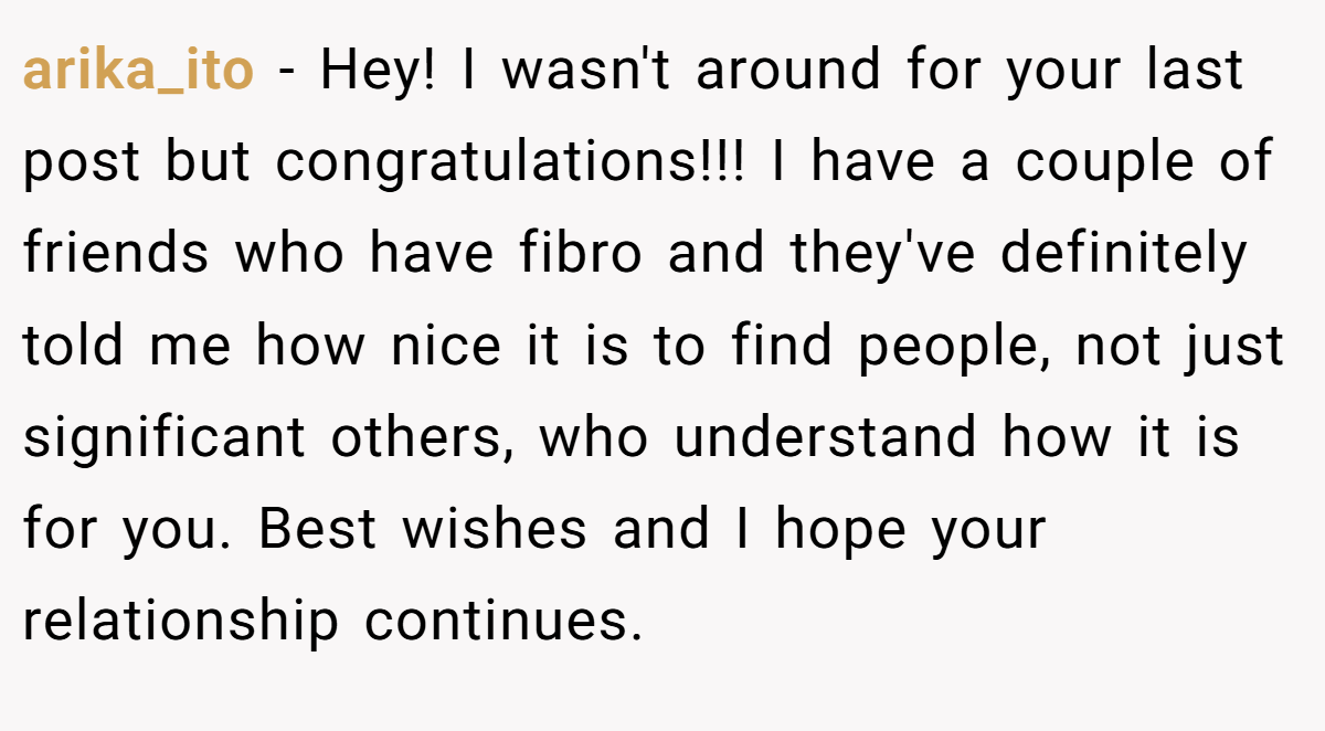 arika_ito − Hey! I wasn't around for your last post but congratulations!!! I have a couple of friends who have fibro and they've definitely told me how nice it is to find people, not just significant others, who understand how it is for you. Best wishes and I hope your relationship continues.