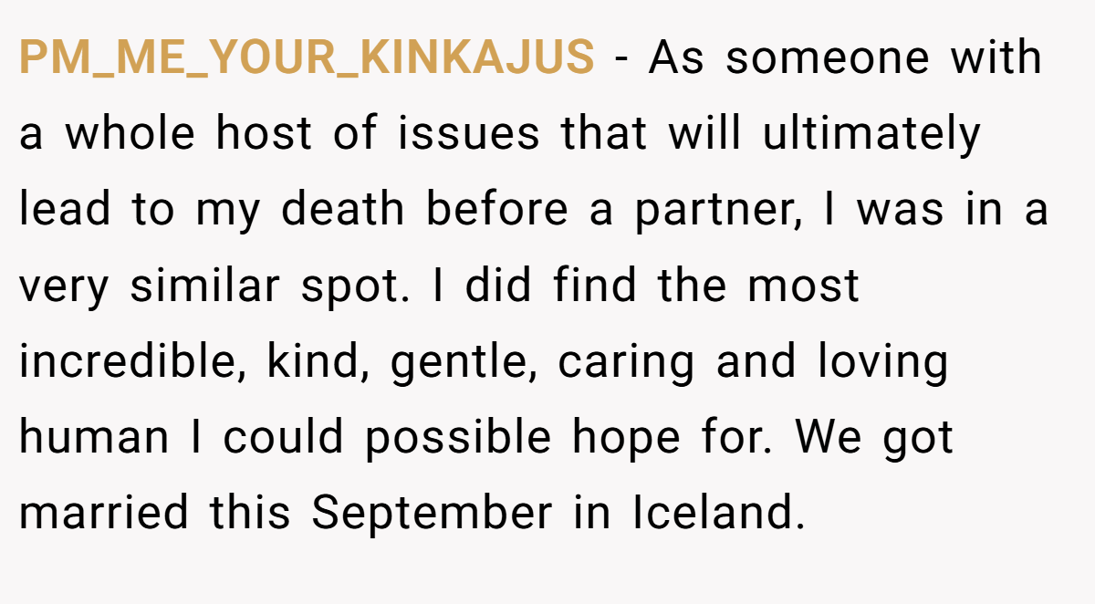 PM_ME_YOUR_KINKAJUS − As someone with a whole host of issues that will ultimately lead to my death before a partner, I was in a very similar spot. I did find the most incredible, kind, gentle, caring and loving human I could possible hope for. We got married this September in Iceland.