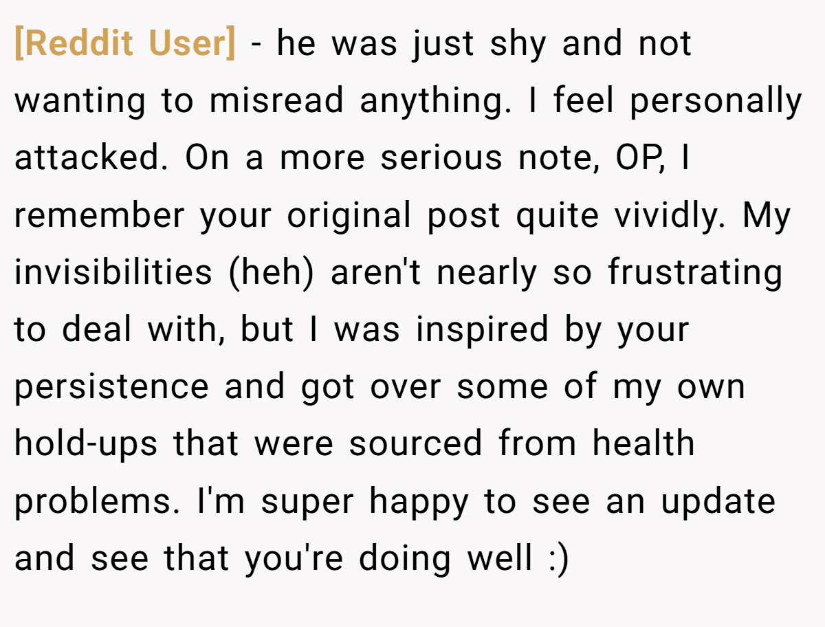 [Reddit User] − he was just shy and not wanting to misread anything. I feel personally attacked. On a more serious note, OP, I remember your original post quite vividly. My invisibilities (heh) aren't nearly so frustrating to deal with, but I was inspired by your persistence and got over some of my own hold-ups that were sourced from health problems. I'm super happy to see an update and see that you're doing well :)