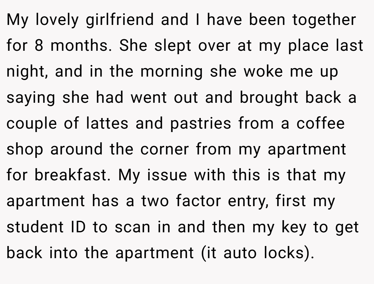 My lovely girlfriend and I have been together for 8 months. She slept over at my place last night, and in the morning she woke me up saying she had went out and brought back a couple of lattes and pastries from a coffee shop around the corner from my apartment for breakfast. My issue with this is that my apartment has a two factor entry, first my student ID to scan in and then my key to get back into the apartment (it auto locks).