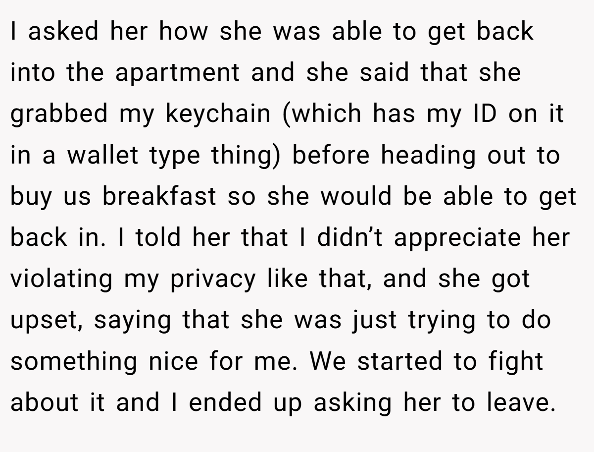 I asked her how she was able to get back into the apartment and she said that she grabbed my keychain (which has my ID on it in a wallet type thing) before heading out to buy us breakfast so she would be able to get back in. I told her that I didn’t appreciate her violating my privacy like that, and she got upset, saying that she was just trying to do something nice for me. We started to fight about it and I ended up asking her to leave.