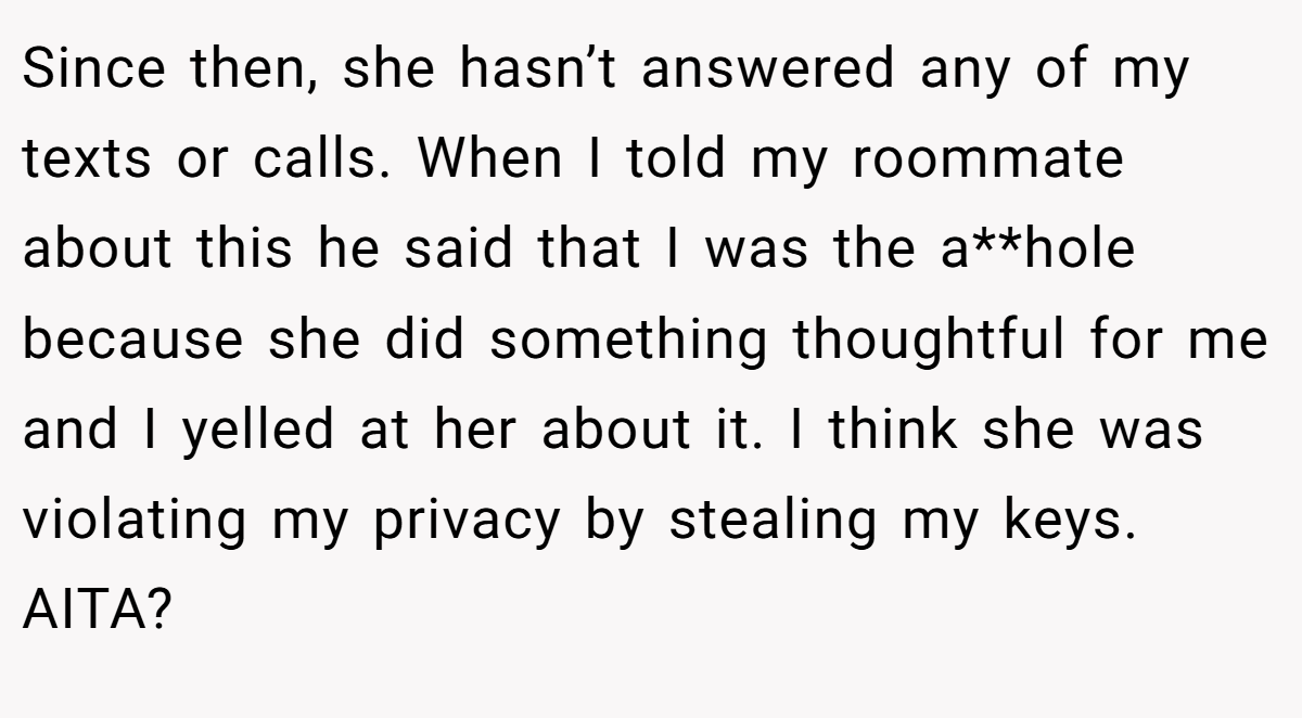 Since then, she hasn’t answered any of my texts or calls. When I told my roommate about this he said that I was the a**hole because she did something thoughtful for me and I yelled at her about it. I think she was violating my privacy by stealing my keys. AITA?