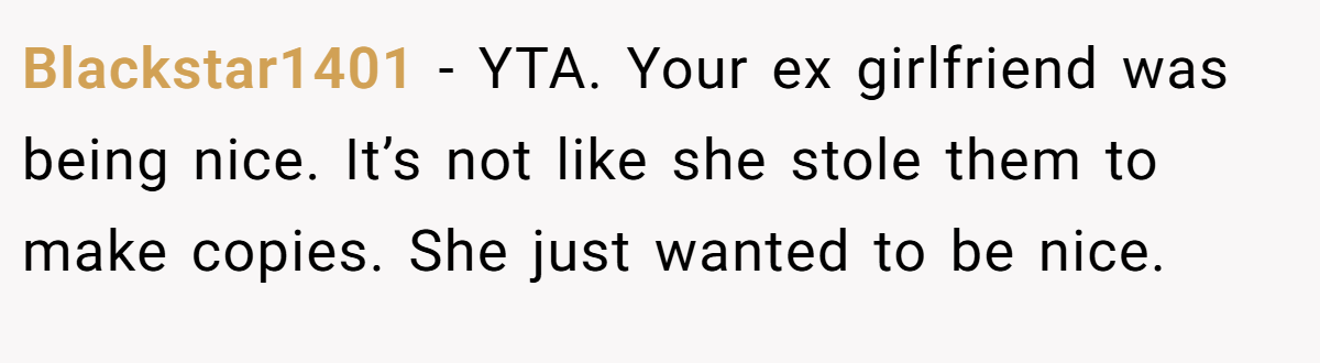 Blackstar1401 − YTA. Your ex girlfriend was being nice. It’s not like she stole them to make copies. She just wanted to be nice.