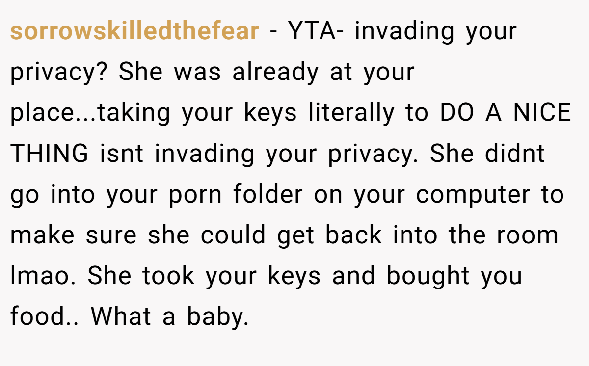sorrowskilledthefear − YTA- invading your privacy? She was already at your place...taking your keys literally to DO A NICE THING isnt invading your privacy. She didnt go into your porn folder on your computer to make sure she could get back into the room lmao. She took your keys and bought you food.. What a baby.