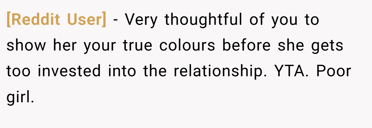 [Reddit User] − Very thoughtful of you to show her your true colours before she gets too invested into the relationship. YTA. Poor girl.