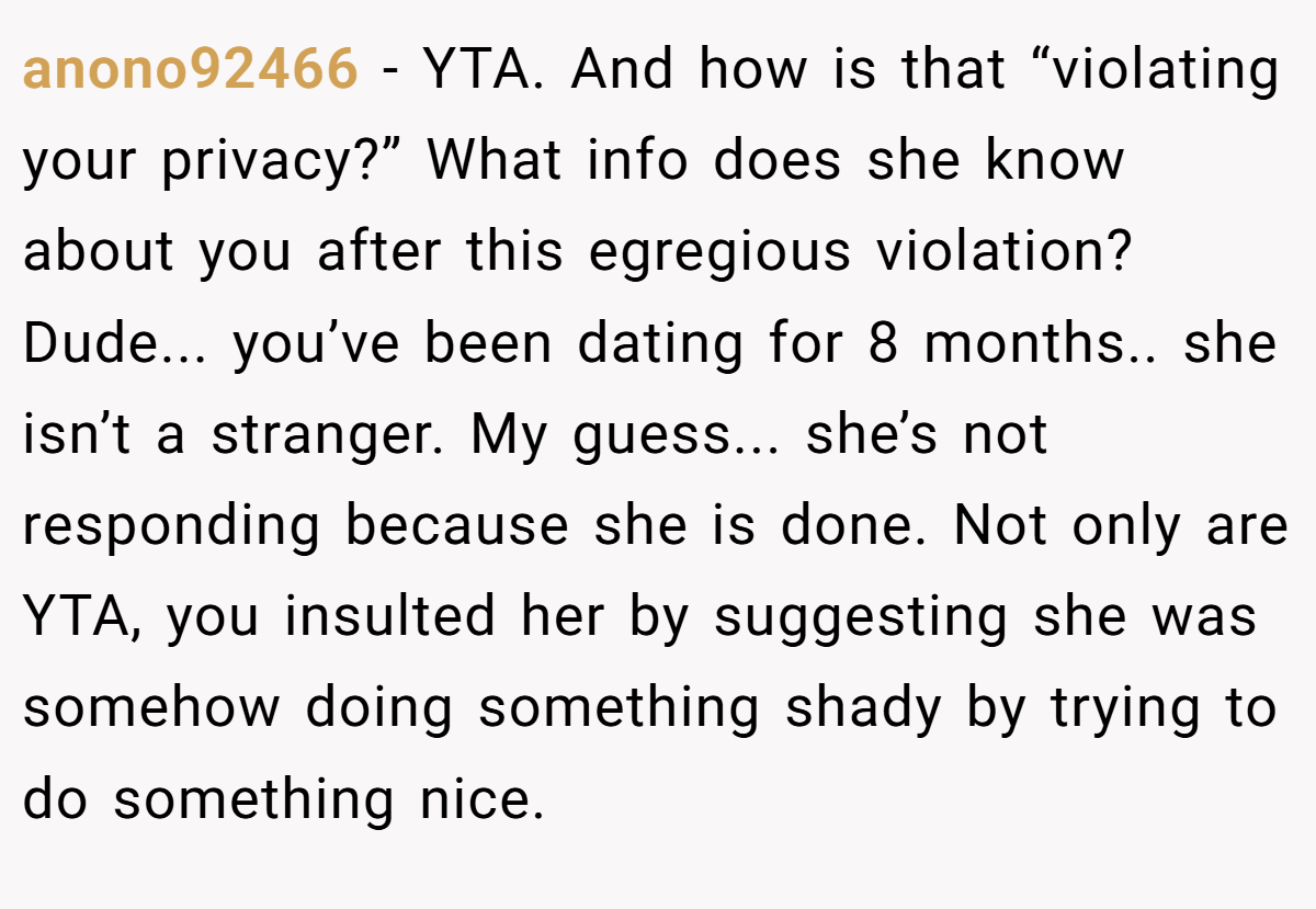 anono92466 − YTA. And how is that “violating your privacy?” What info does she know about you after this egregious violation? Dude... you’ve been dating for 8 months.. she isn’t a stranger. My guess... she’s not responding because she is done. Not only are YTA, you insulted her by suggesting she was somehow doing something shady by trying to do something nice.