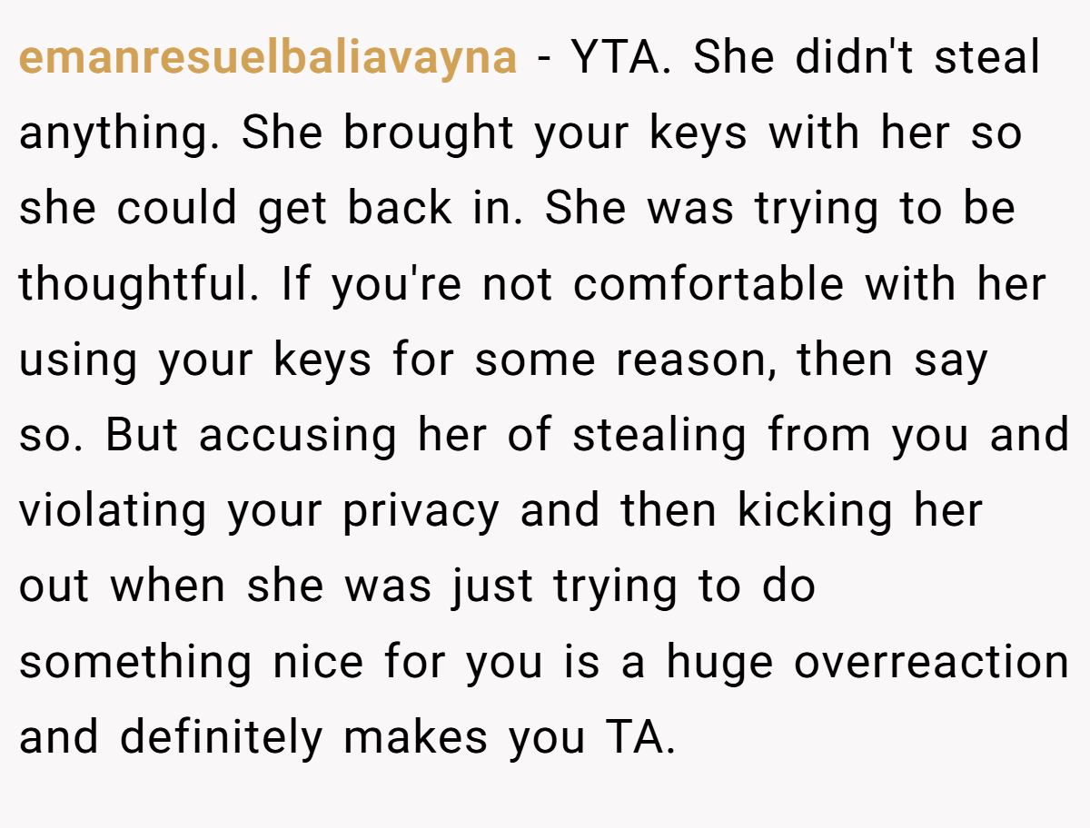 emanresuelbaliavayna − YTA. She didn't steal anything. She brought your keys with her so she could get back in. She was trying to be thoughtful. If you're not comfortable with her using your keys for some reason, then say so. But accusing her of stealing from you and violating your privacy and then kicking her out when she was just trying to do something nice for you is a huge overreaction and definitely makes you TA.