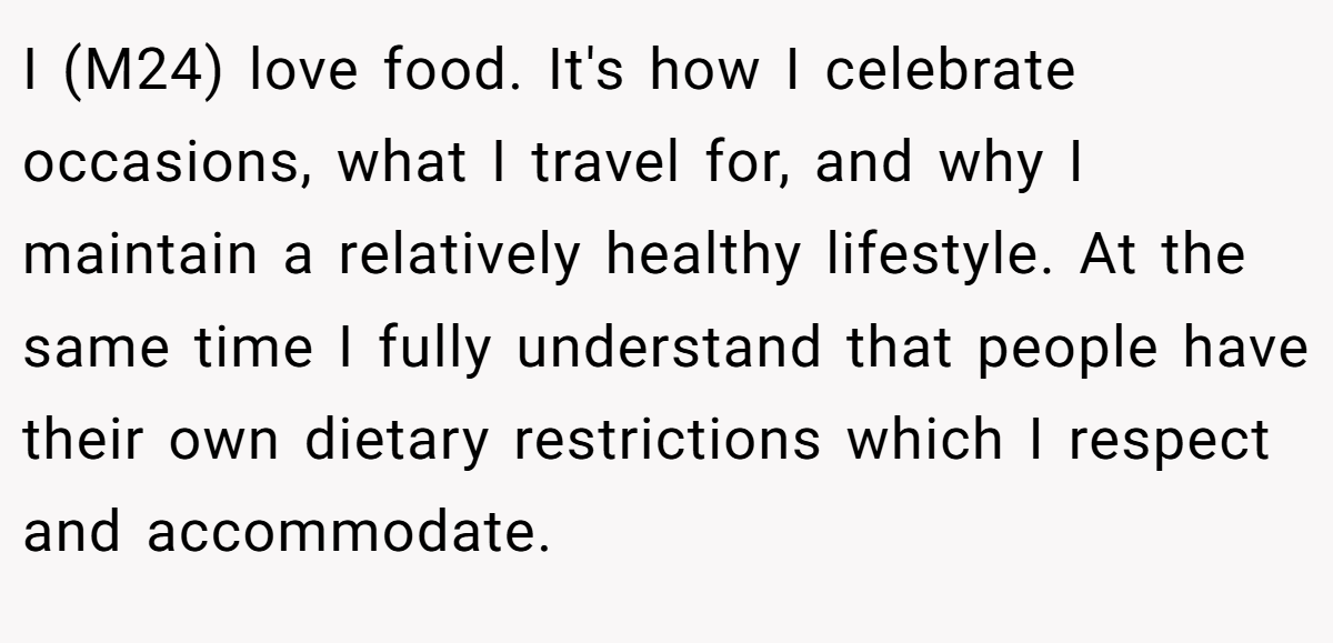 I (M24) love food. It's how I celebrate occasions, what I travel for, and why I maintain a relatively healthy lifestyle. At the same time I fully understand that people have their own dietary restrictions which I respect and accommodate.