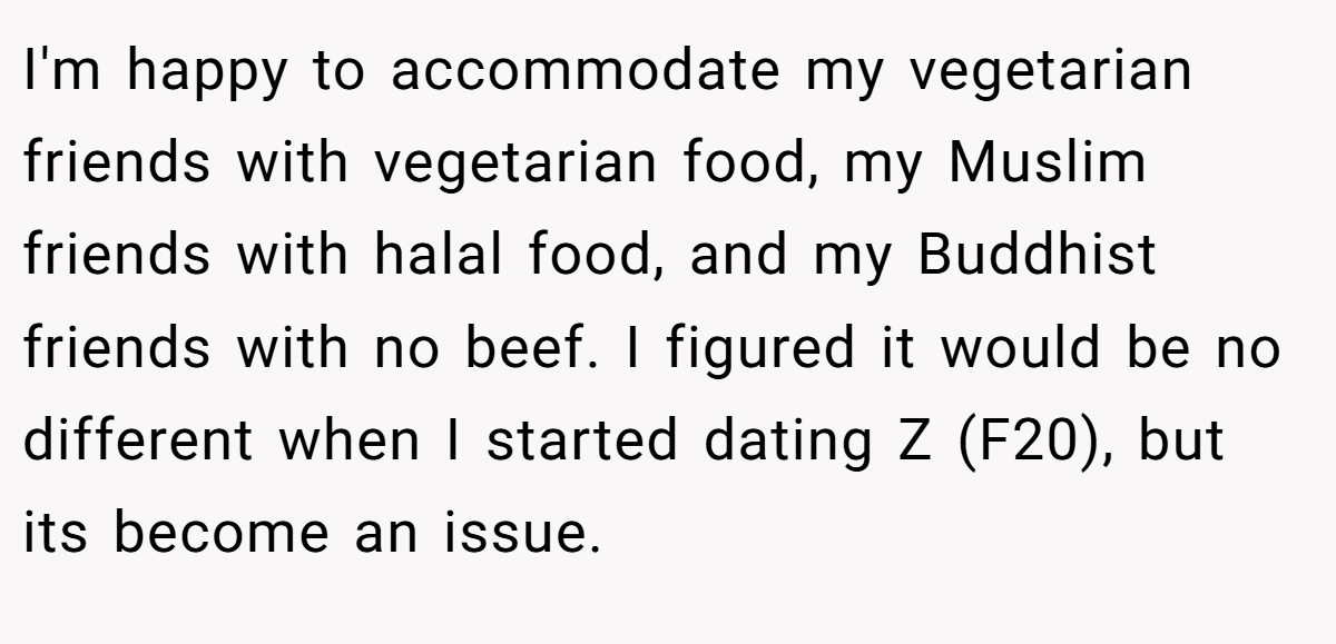 I'm happy to accommodate my vegetarian friends with vegetarian food, my Muslim friends with halal food, and my Buddhist friends with no beef. I figured it would be no different when I started dating Z (F20), but its become an issue.