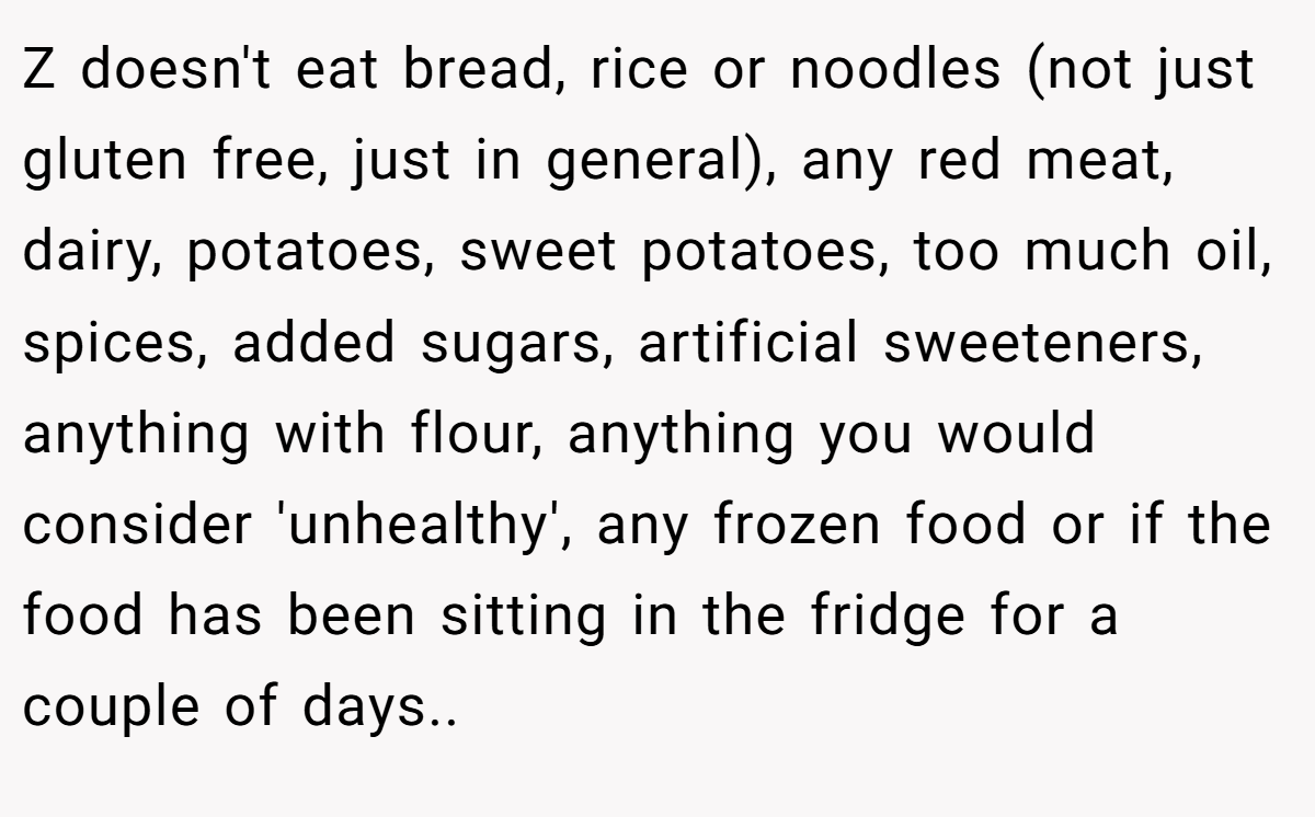 Z doesn't eat bread, rice or noodles (not just gluten free, just in general), any red meat, dairy, potatoes, sweet potatoes, too much oil, spices, added sugars, artificial sweeteners, anything with flour, anything you would consider 'unhealthy', any frozen food or if the food has been sitting in the fridge for a couple of days..