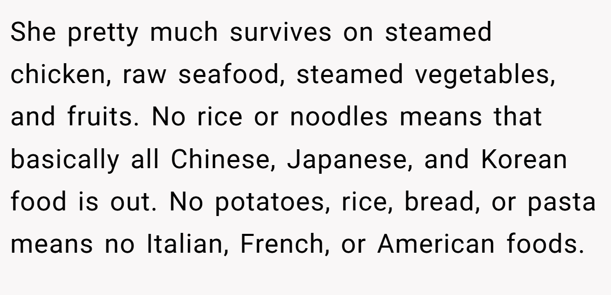 She pretty much survives on steamed chicken, raw seafood, steamed vegetables, and fruits. No rice or noodles means that basically all Chinese, Japanese, and Korean food is out. No potatoes, rice, bread, or pasta means no Italian, French, or American foods.