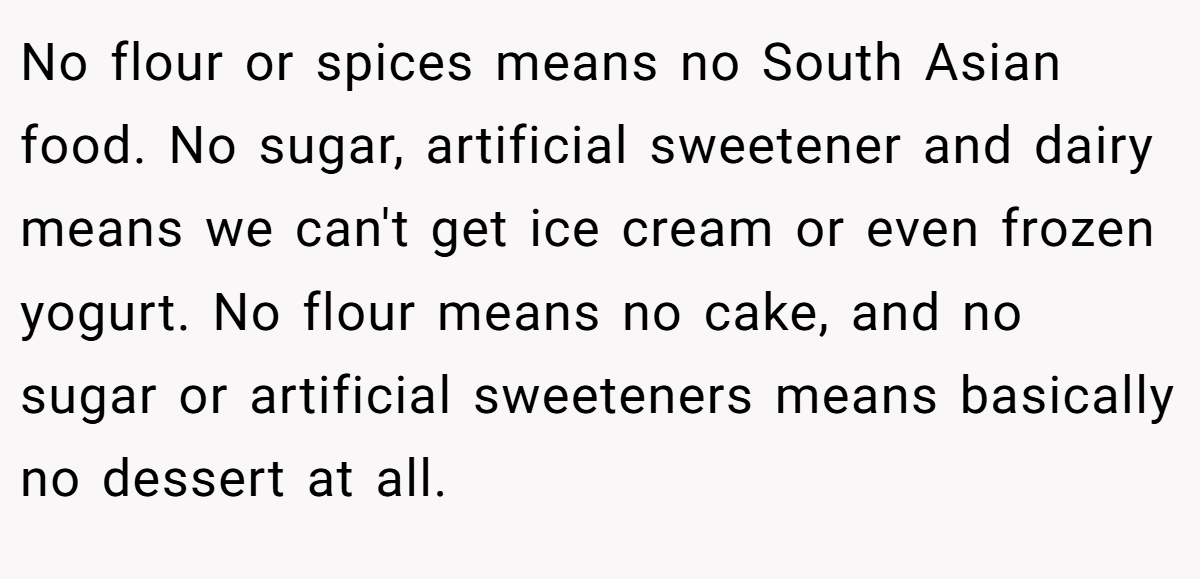 No flour or spices means no South Asian food. No sugar, artificial sweetener and dairy means we can't get ice cream or even frozen yogurt. No flour means no cake, and no sugar or artificial sweeteners means basically no dessert at all.