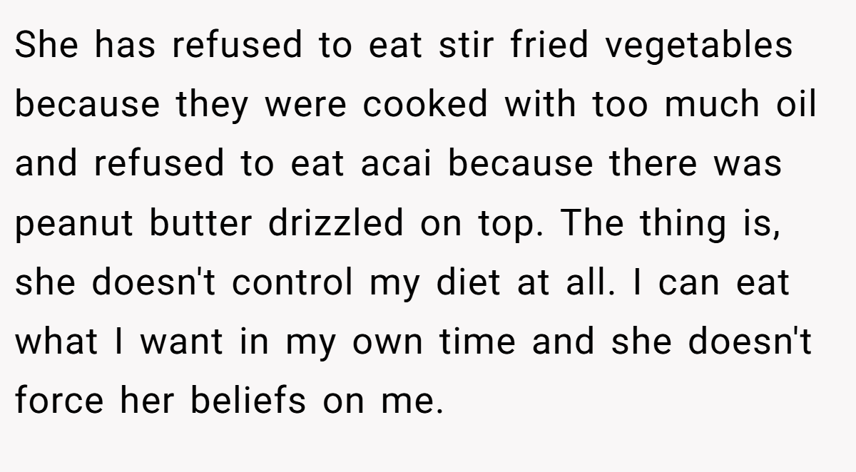 She has refused to eat stir fried vegetables because they were cooked with too much oil and refused to eat acai because there was peanut butter drizzled on top. The thing is, she doesn't control my diet at all. I can eat what I want in my own time and she doesn't force her beliefs on me.
