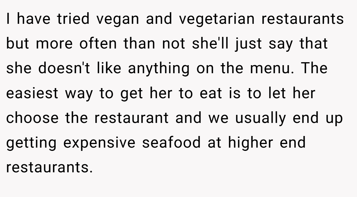 I have tried vegan and vegetarian restaurants but more often than not she'll just say that she doesn't like anything on the menu. The easiest way to get her to eat is to let her choose the restaurant and we usually end up getting expensive seafood at higher end restaurants.
