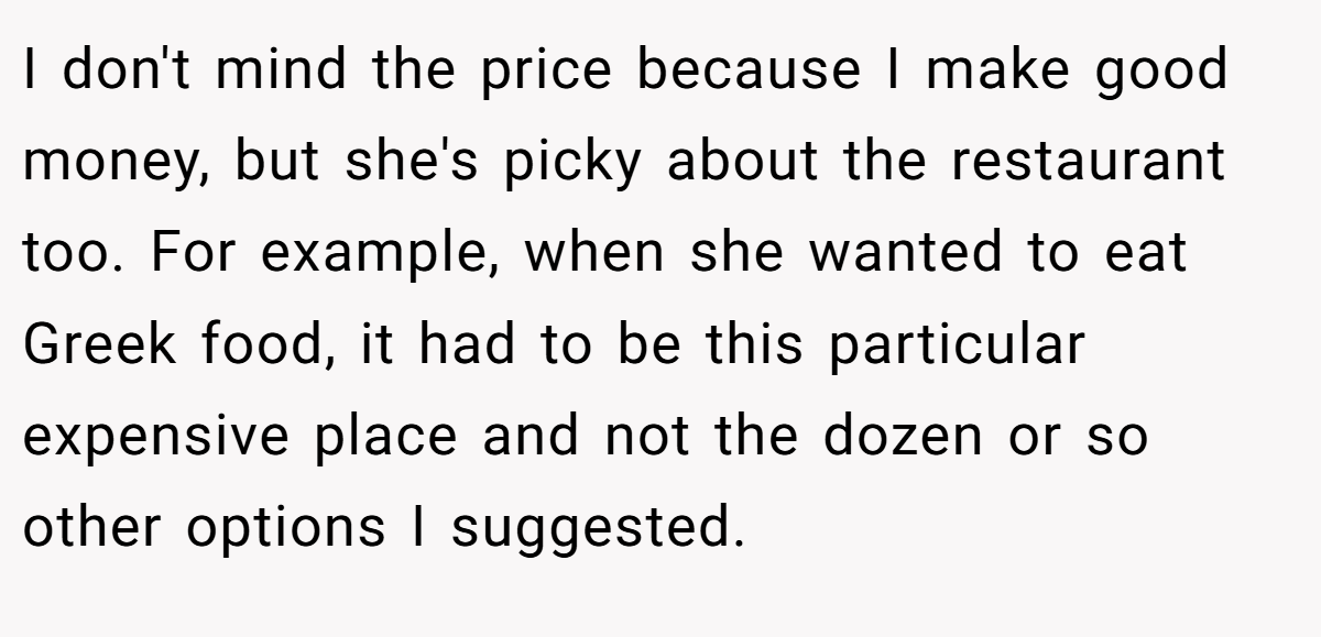 I don't mind the price because I make good money, but she's picky about the restaurant too. For example, when she wanted to eat Greek food, it had to be this particular expensive place and not the dozen or so other options I suggested.