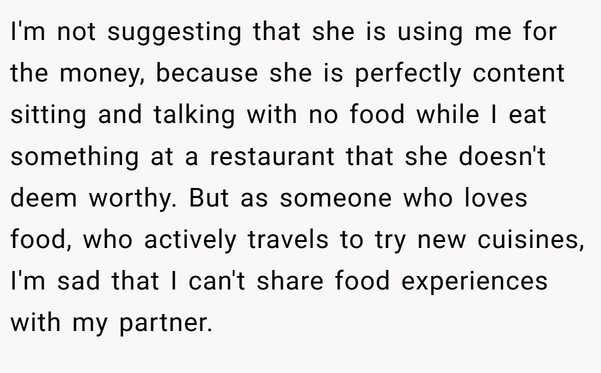 I'm not suggesting that she is using me for the money, because she is perfectly content sitting and talking with no food while I eat something at a restaurant that she doesn't deem worthy. But as someone who loves food, who actively travels to try new cuisines, I'm sad that I can't share food experiences with my partner.