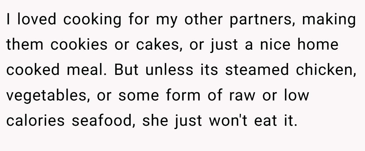 I loved cooking for my other partners, making them cookies or cakes, or just a nice home cooked meal. But unless its steamed chicken, vegetables, or some form of raw or low calories seafood, she just won't eat it.