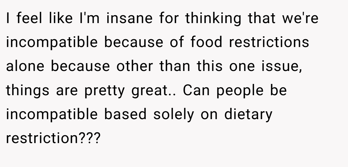 I feel like I'm insane for thinking that we're incompatible because of food restrictions alone because other than this one issue, things are pretty great.. Can people be incompatible based solely on dietary restriction???