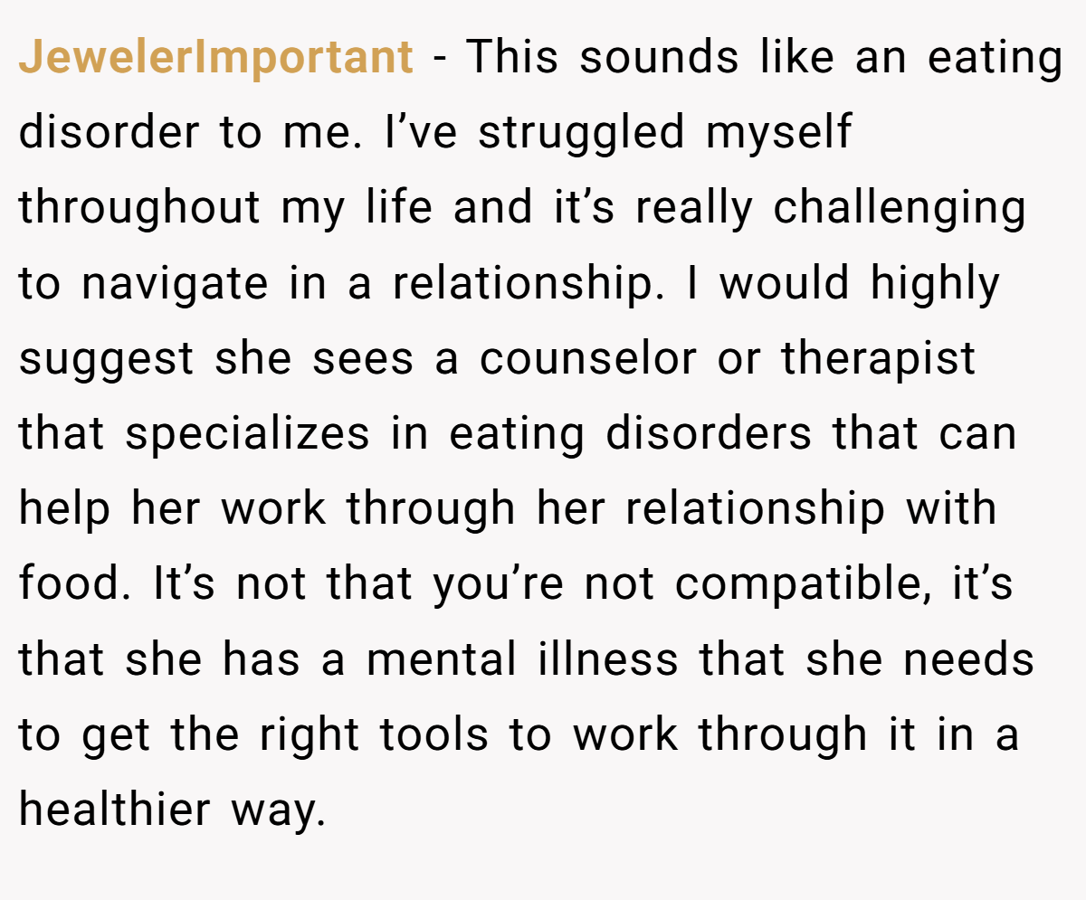 JewelerImportant − This sounds like an eating disorder to me. I’ve struggled myself throughout my life and it’s really challenging to navigate in a relationship. I would highly suggest she sees a counselor or therapist that specializes in eating disorders that can help her work through her relationship with food. It’s not that you’re not compatible, it’s that she has a mental illness that she needs to get the right tools to work through it in a healthier way.