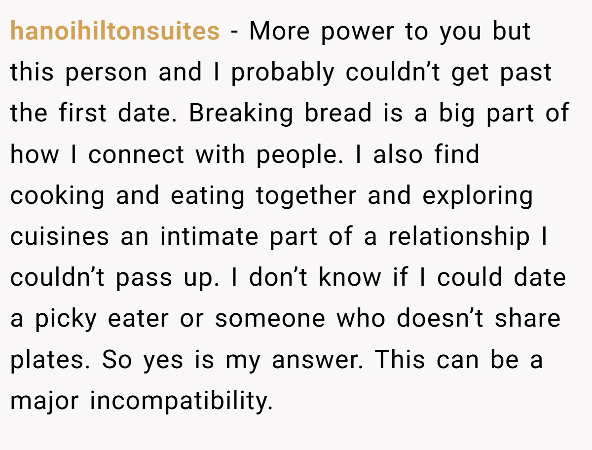 hanoihiltonsuites − More power to you but this person and I probably couldn’t get past the first date. Breaking bread is a big part of how I connect with people. I also find cooking and eating together and exploring cuisines an intimate part of a relationship I couldn’t pass up. I don’t know if I could date a picky eater or someone who doesn’t share plates. So yes is my answer. This can be a major incompatibility.