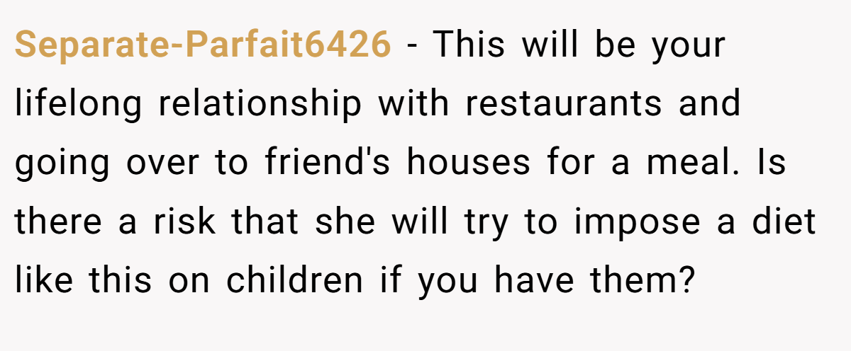 Separate-Parfait6426 − This will be your lifelong relationship with restaurants and going over to friend's houses for a meal. Is there a risk that she will try to impose a diet like this on children if you have them?