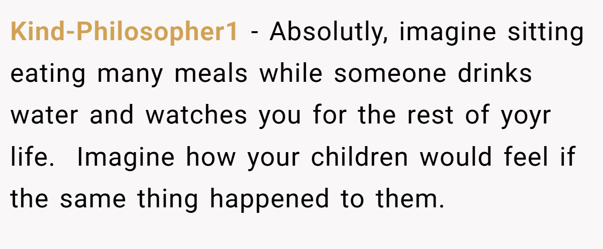 Kind-Philosopher1 − Absolutly, imagine sitting eating many meals while someone drinks water and watches you for the rest of yoyr life.  Imagine how your children would feel if the same thing happened to them.