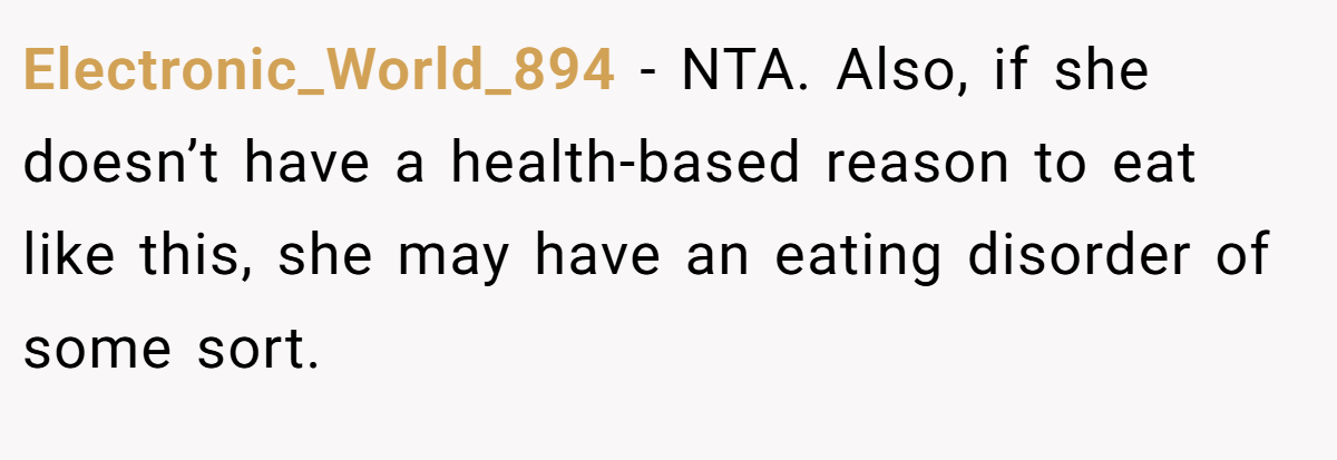 Electronic_World_894 − NTA. Also, if she doesn’t have a health-based reason to eat like this, she may have an eating disorder of some sort.