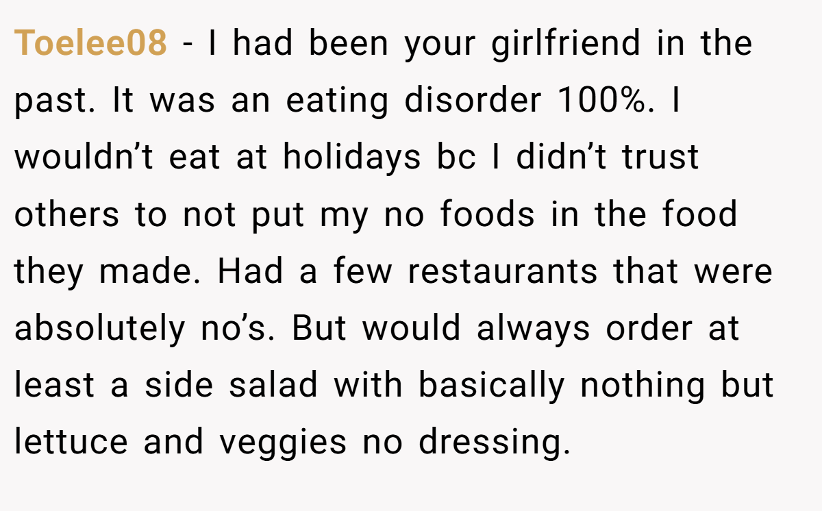 Toelee08 − I had been your girlfriend in the past. It was an eating disorder 100%. I wouldn’t eat at holidays bc I didn’t trust others to not put my no foods in the food they made. Had a few restaurants that were absolutely no’s. But would always order at least a side salad with basically nothing but lettuce and veggies no dressing.