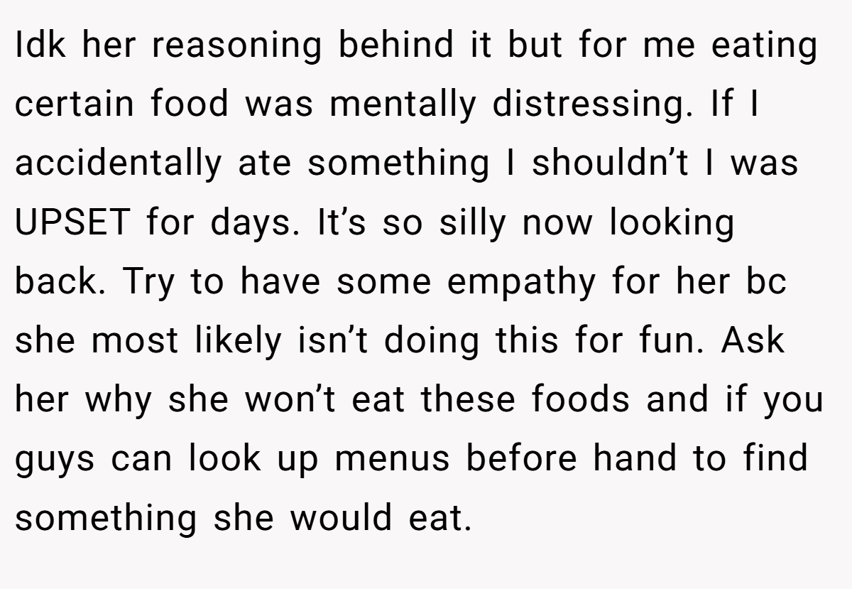 Idk her reasoning behind it but for me eating certain food was mentally distressing. If I accidentally ate something I shouldn’t I was UPSET for days. It’s so silly now looking back. Try to have some empathy for her bc she most likely isn’t doing this for fun. Ask her why she won’t eat these foods and if you guys can look up menus before hand to find something she would eat.