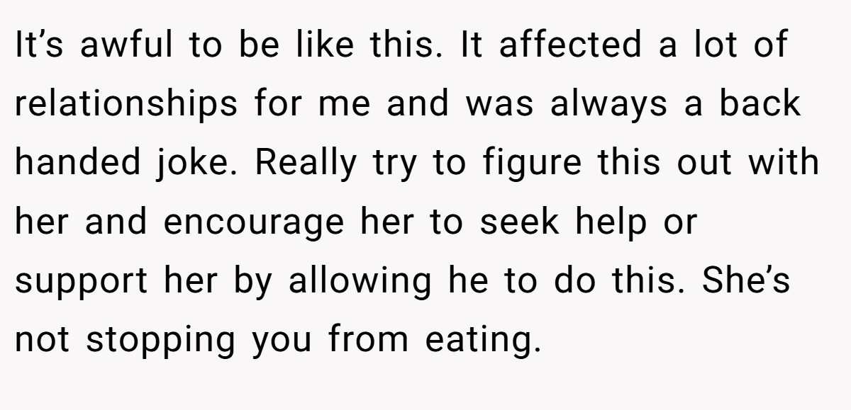 It’s awful to be like this. It affected a lot of relationships for me and was always a back handed joke. Really try to figure this out with her and encourage her to seek help or support her by allowing he to do this. She’s not stopping you from eating.