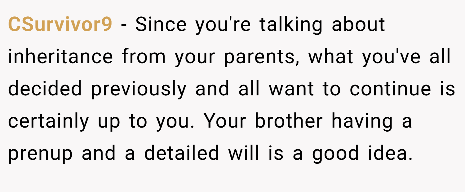 CSurvivor9 − Since you're talking about inheritance from your parents, what you've all decided previously and all want to continue is certainly up to you. Your brother having a prenup and a detailed will is a good idea.