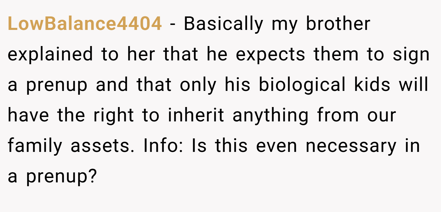 LowBalance4404 − Basically my brother explained to her that he expects them to sign a prenup and that only his biological kids will have the right to inherit anything from our family assets. Info: Is this even necessary in a prenup?