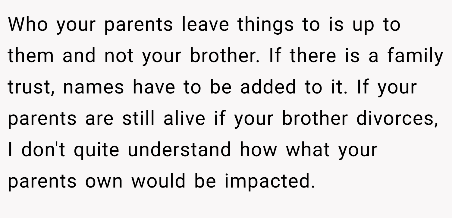 Who your parents leave things to is up to them and not your brother. If there is a family trust, names have to be added to it. If your parents are still alive if your brother divorces, I don't quite understand how what your parents own would be impacted.
