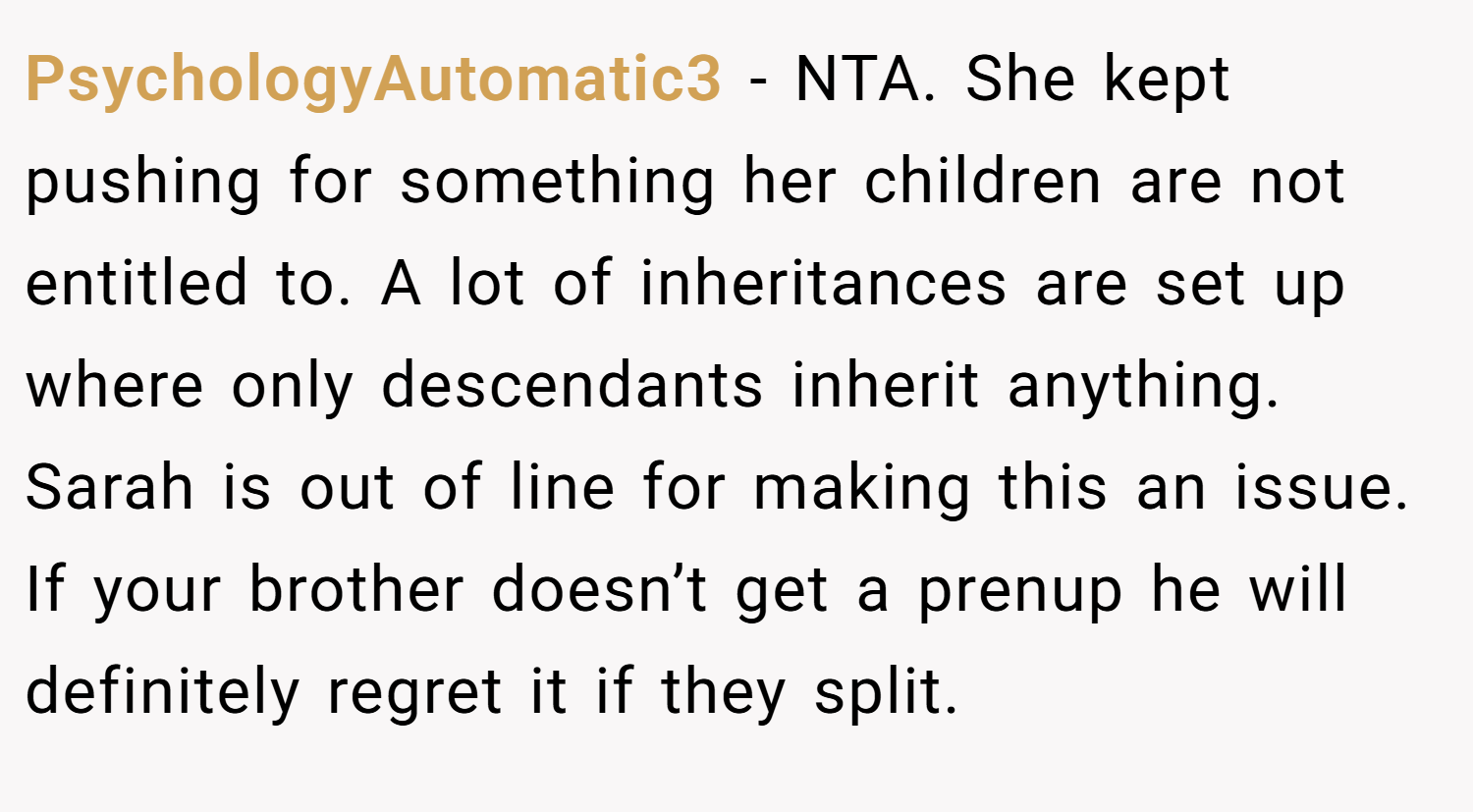PsychologyAutomatic3 − NTA. She kept pushing for something her children are not entitled to. A lot of inheritances are set up where only descendants inherit anything. Sarah is out of line for making this an issue. If your brother doesn’t get a prenup he will definitely regret it if they split.