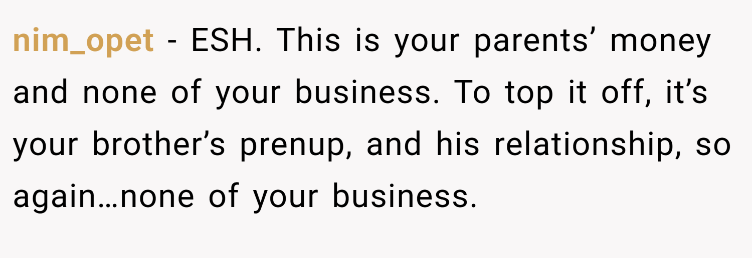 nim_opet − ESH. This is your parents’ money and none of your business. To top it off, it’s your brother’s prenup, and his relationship, so again…none of your business.