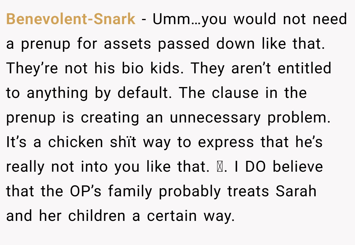 Benevolent-Snark − Umm…you would not need a prenup for assets passed down like that. They’re not his bio kids. They aren’t entitled to anything by default. The clause in the prenup is creating an unnecessary problem. It’s a chicken shït way to express that he’s really not into you like that. 🫠. I DO believe that the OP’s family probably treats Sarah and her children a certain way.