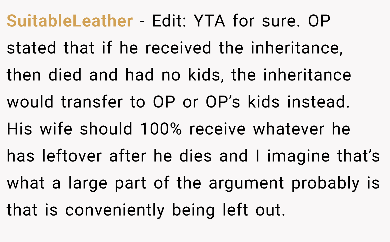 SuitableLeather − Edit: YTA for sure. OP stated that if he received the inheritance, then died and had no kids, the inheritance would transfer to OP or OP’s kids instead. His wife should 100% receive whatever he has leftover after he dies and I imagine that’s what a large part of the argument probably is that is conveniently being left out.