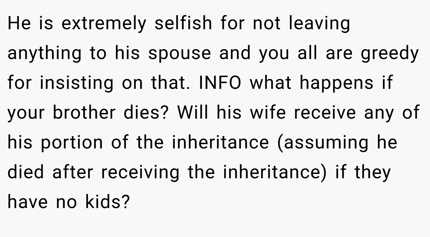 He is extremely selfish for not leaving anything to his spouse and you all are greedy for insisting on that. INFO what happens if your brother dies? Will his wife receive any of his portion of the inheritance (assuming he died after receiving the inheritance) if they have no kids?