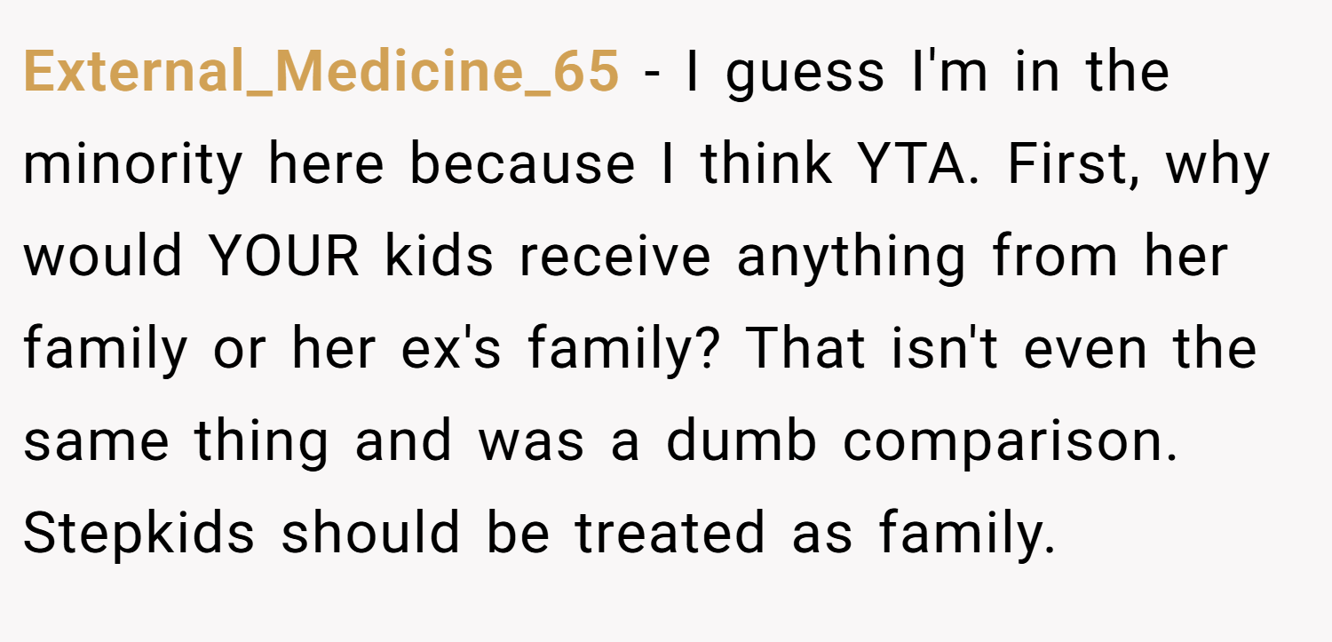 External_Medicine_65 − I guess I'm in the minority here because I think YTA. First, why would YOUR kids receive anything from her family or her ex's family? That isn't even the same thing and was a dumb comparison. Stepkids should be treated as family.