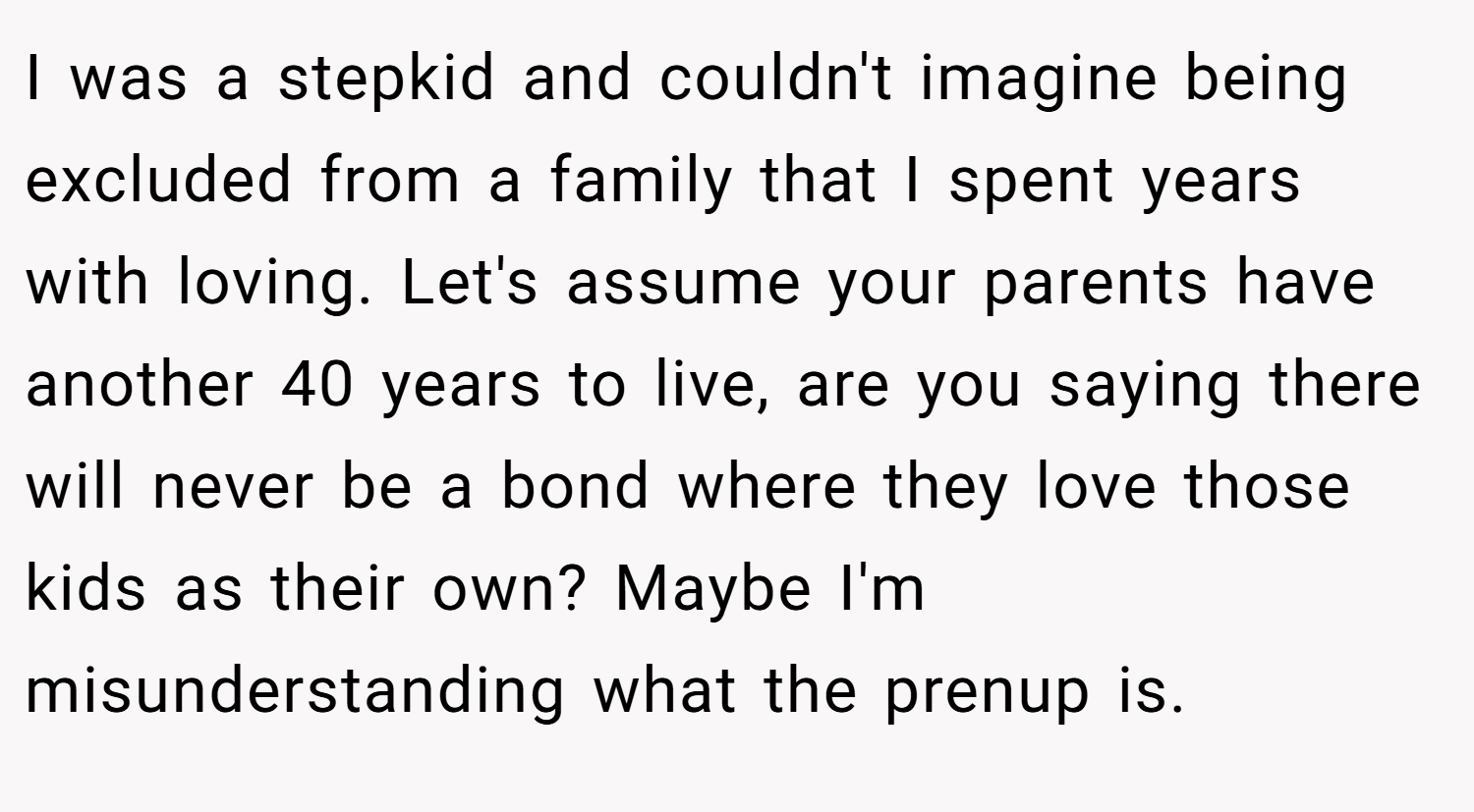 I was a stepkid and couldn't imagine being excluded from a family that I spent years with loving. Let's assume your parents have another 40 years to live, are you saying there will never be a bond where they love those kids as their own? Maybe I'm misunderstanding what the prenup is.