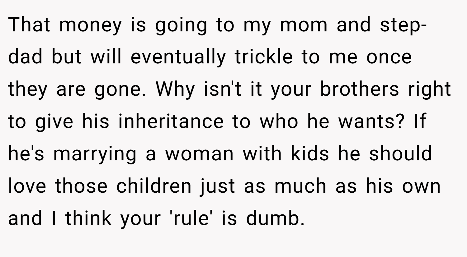 That money is going to my mom and step-dad but will eventually trickle to me once they are gone. Why isn't it your brothers right to give his inheritance to who he wants? If he's marrying a woman with kids he should love those children just as much as his own and I think your 'rule' is dumb.