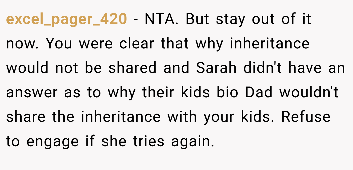 excel_pager_420 − NTA. But stay out of it now. You were clear that why inheritance would not be shared and Sarah didn't have an answer as to why their kids bio Dad wouldn't share the inheritance with your kids. Refuse to engage if she tries again.