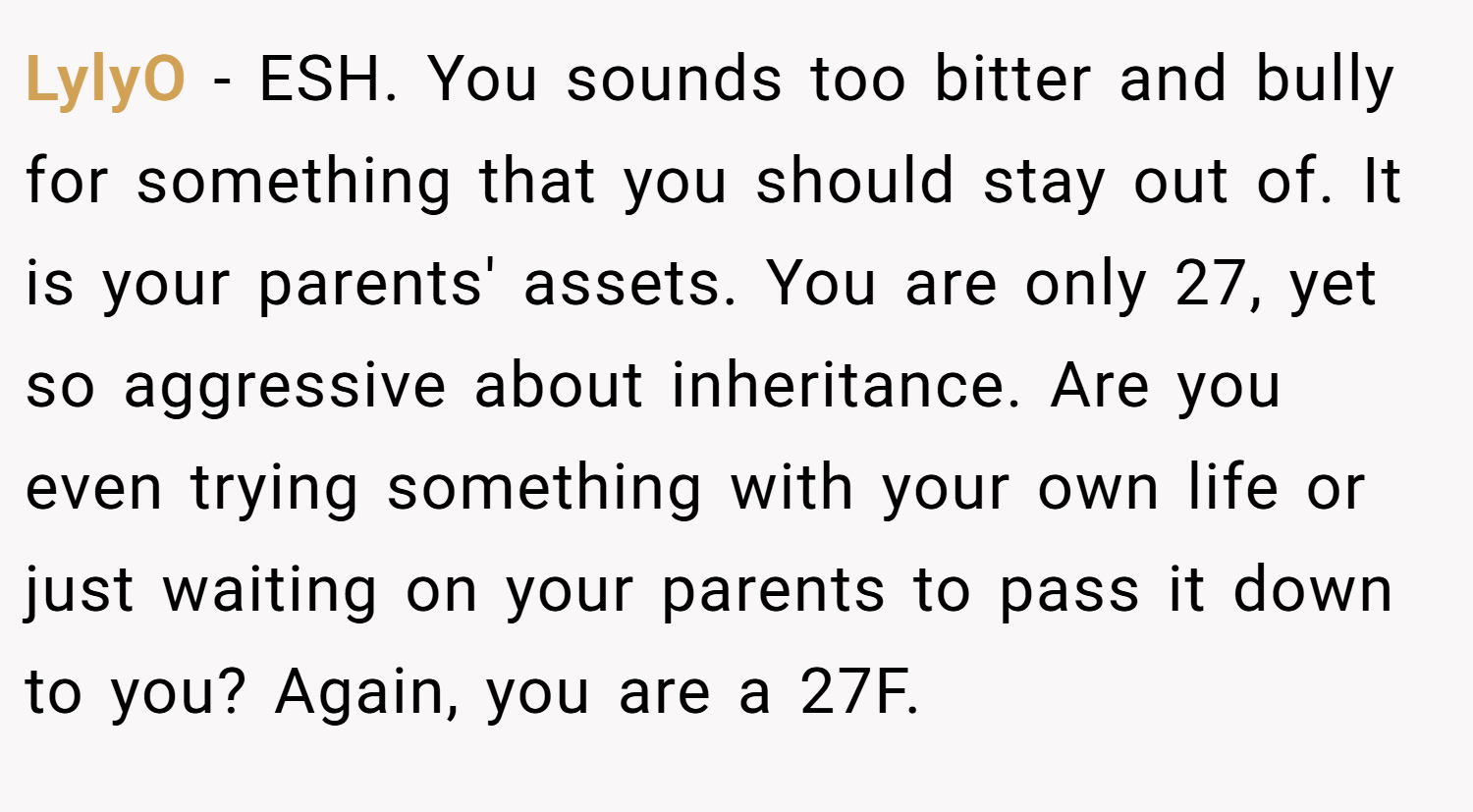 LylyO − ESH. You sounds too bitter and bully for something that you should stay out of. It is your parents' assets. You are only 27, yet so aggressive about inheritance. Are you even trying something with your own life or just waiting on your parents to pass it down to you? Again, you are a 27F.