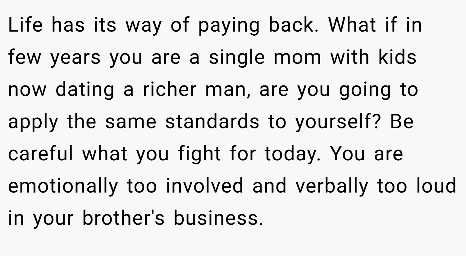 Life has its way of paying back. What if in few years you are a single mom with kids now dating a richer man, are you going to apply the same standards to yourself? Be careful what you fight for today. You are emotionally too involved and verbally too loud in your brother's business.