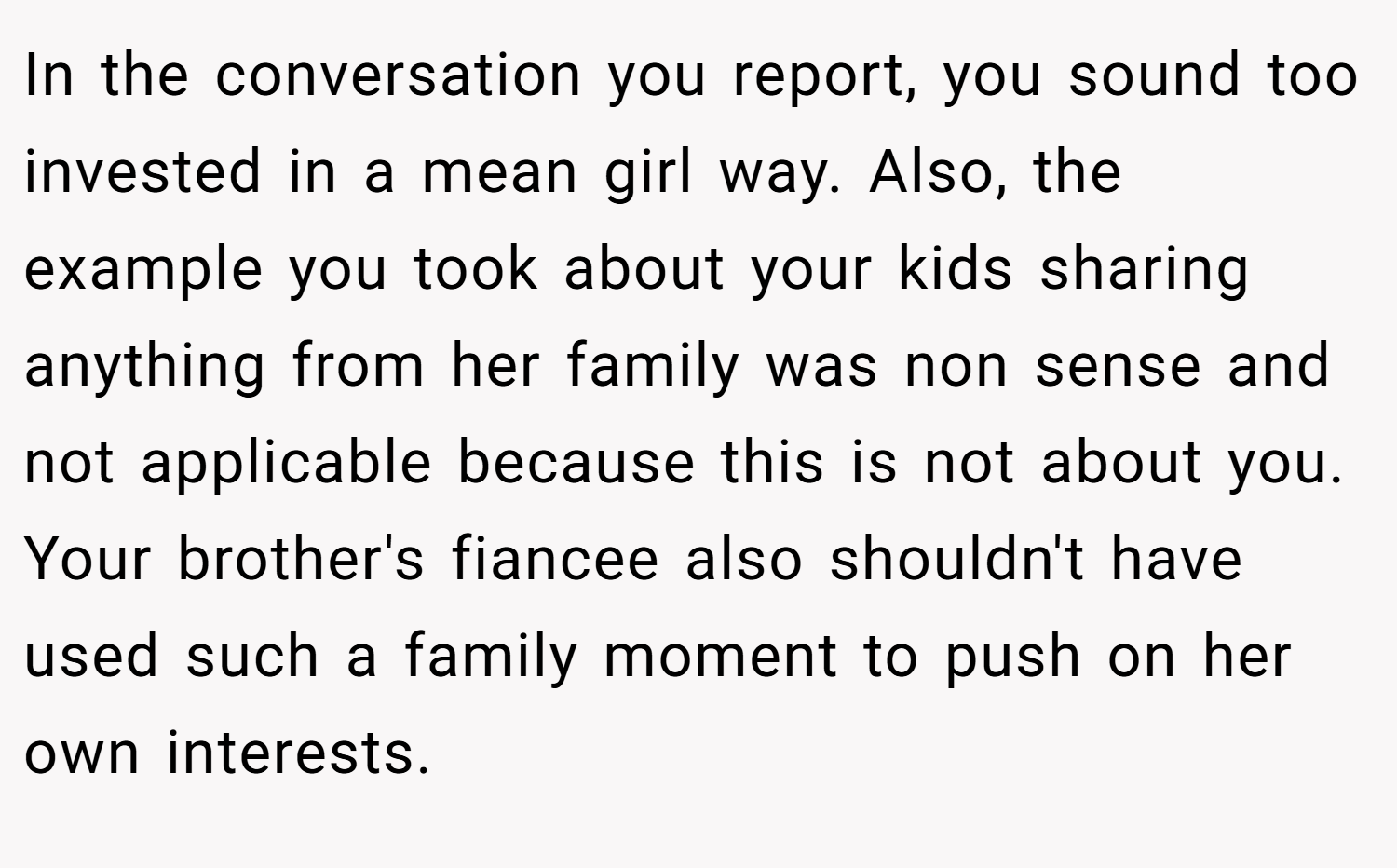 In the conversation you report, you sound too invested in a mean girl way. Also, the example you took about your kids sharing anything from her family was non sense and not applicable because this is not about you. Your brother's fiancee also shouldn't have used such a family moment to push on her own interests.