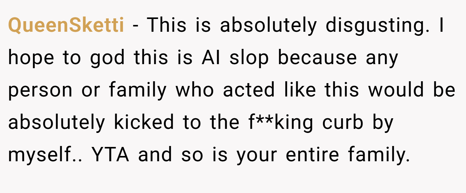 QueenSketti − This is absolutely disgusting. I hope to god this is AI slop because any person or family who acted like this would be absolutely kicked to the f**king curb by myself.. YTA and so is your entire family.